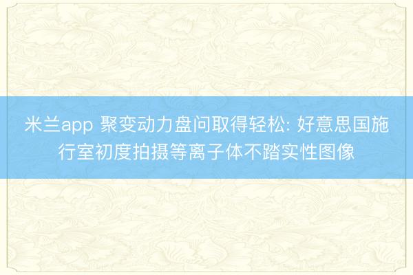 米兰app 聚变动力盘问取得轻松: 好意思国施行室初度拍摄等离子体不踏实性图像