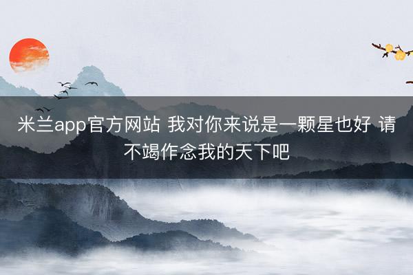 米兰app官方网站 我对你来说是一颗星也好 请不竭作念我的天下吧