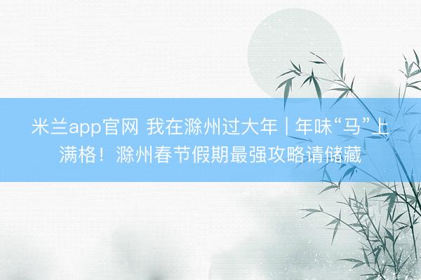 米兰app官网 我在滁州过大年 | 年味“马”上满格！滁州春节假期最强攻略请储藏