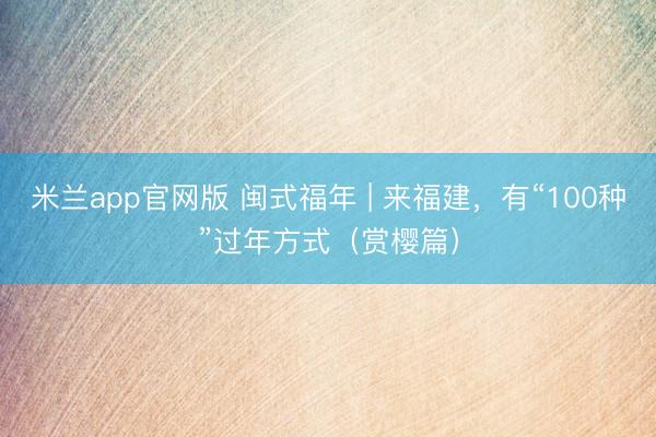 米兰app官网版 闽式福年 | 来福建，有“100种”过年方式（赏樱篇）