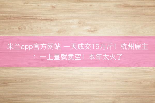 米兰app官方网站 一天成交15万斤!杭州雇主:一上昼就卖空!本年太火了
