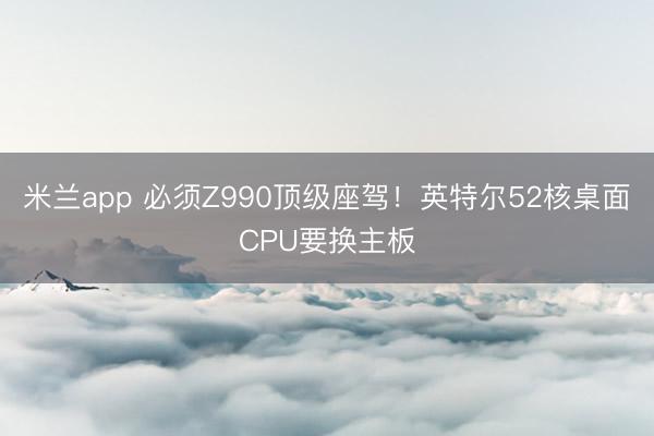 米兰app 必须Z990顶级座驾!英特尔52核桌面CPU要换主板