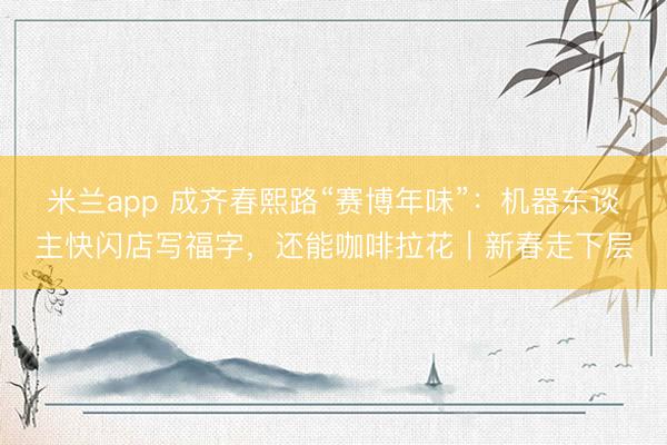 米兰app 成齐春熙路“赛博年味”：机器东谈主快闪店写福字，还能咖啡拉花｜新春走下层