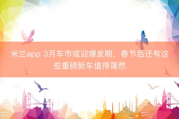 米兰app 3月车市或迎爆发期,春节后还有这些重磅新车值得蔼然