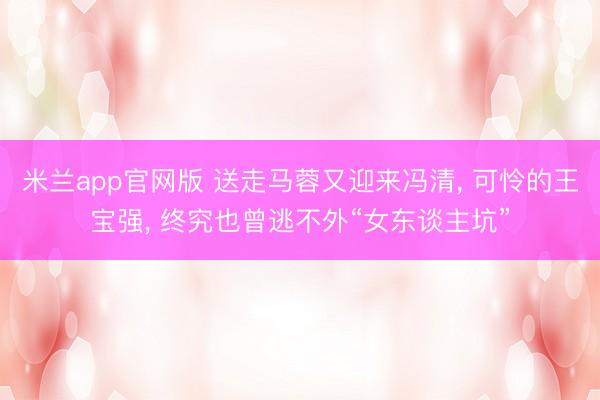 米兰app官网版 送走马蓉又迎来冯清, 可怜的王宝强, 终究也曾逃不外“女东谈主坑”