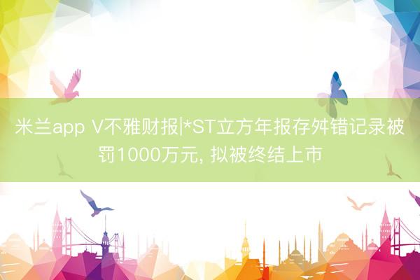 米兰app V不雅财报|*ST立方年报存舛错记录被罚1000万元, 拟被终结上市
