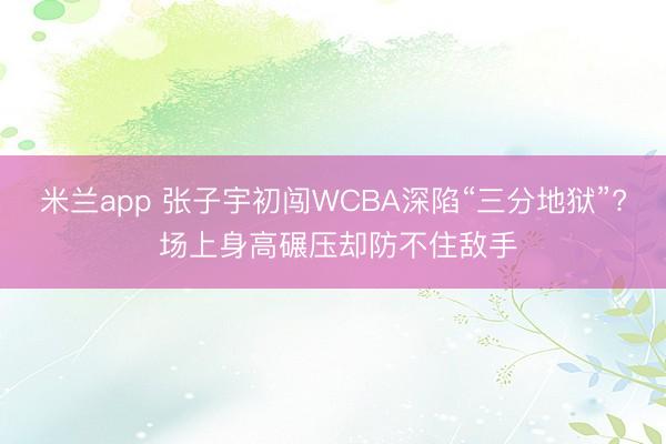 米兰app 张子宇初闯WCBA深陷“三分地狱”? 场上身高碾压却防不住敌手