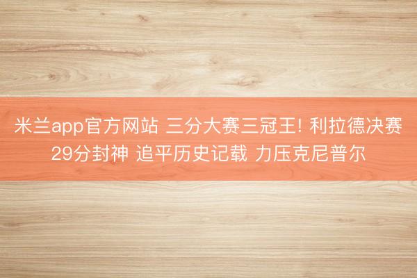 米兰app官方网站 三分大赛三冠王! 利拉德决赛29分封神 追平历史记载 力压克尼普尔