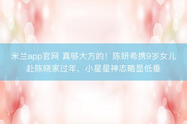 米兰app官网 真够大方的！陈妍希携9岁女儿赴陈晓家过年，小星星神志略显低垂