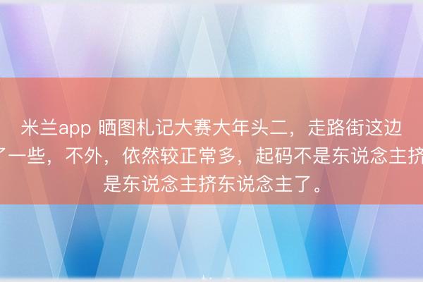 米兰app 晒图札记大赛大年头二,走路街这边东说念主少了一些,不外,依然较正常多,起码不是东说念主挤东说念主了。