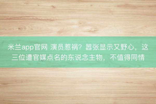 米兰app官网 演员惹祸？嚣张显示又野心，这三位遭官媒点名的东说念主物，不值得同情