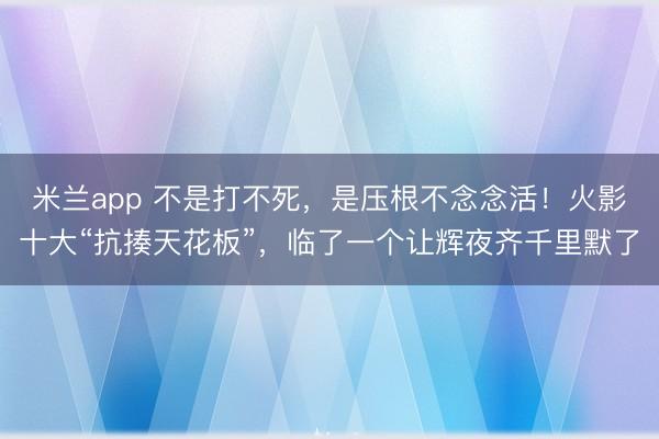 米兰app 不是打不死，是压根不念念活！火影十大“抗揍天花板”，临了一个让辉夜齐千里默了