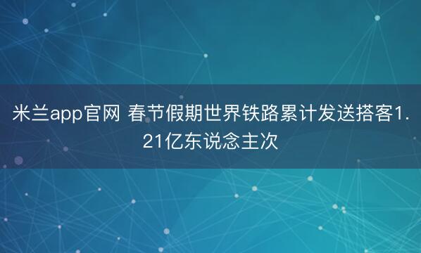 米兰app官网 春节假期世界铁路累计发送搭客1.21亿东说念主次