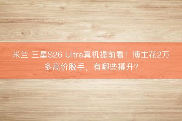 米兰 三星S26 Ultra真机提前看!博主花2万多高价脱手,有哪些擢升?