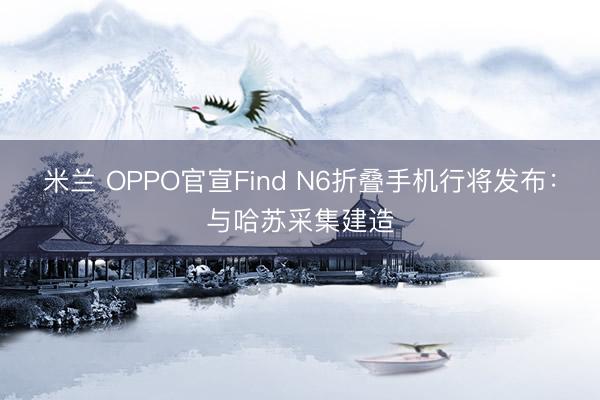米兰 OPPO官宣Find N6折叠手机行将发布：与哈苏采集建造
