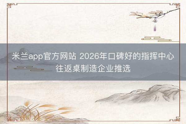 米兰app官方网站 2026年口碑好的指挥中心往返桌制造企业推选