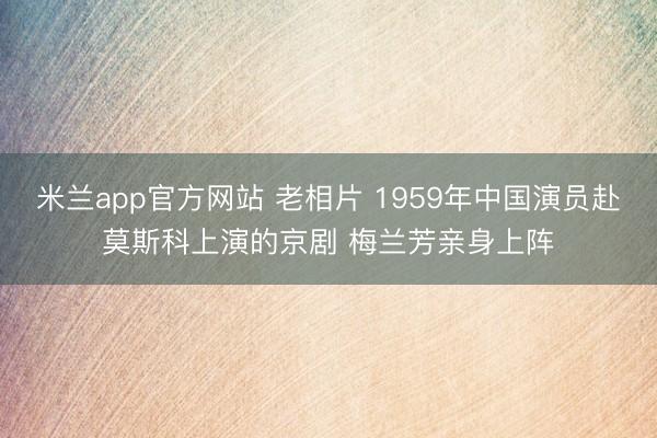 米兰app官方网站 老相片 1959年中国演员赴莫斯科上演的京剧 梅兰芳亲身上阵