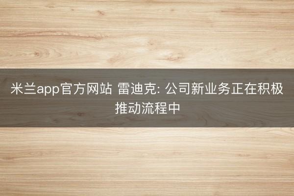 米兰app官方网站 雷迪克: 公司新业务正在积极推动流程中